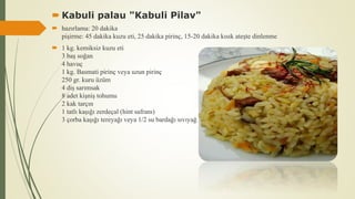  Kabuli palau "Kabuli Pilav"
 hazırlama: 20 dakika
pişirme: 45 dakika kuzu eti, 25 dakika pirinç, 15-20 dakika kısık ateşte dinlenme
 1 kg. kemiksiz kuzu eti
3 baş soğan
4 havuç
1 kg. Basmati pirinç veya uzun pirinç
250 gr. kuru üzüm
4 diş sarımsak
8 adet kişniş tohumu
2 kak tarçın
1 tatlı kaşığı zerdeçal (hint safranı)
3 çorba kaşığı tereyağı veya 1/2 su bardağı sıvıyağ
 