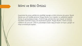 İklimi ve Bitki Örtüsü
Çeçenistan’da yüzey şekillerinin çeşitliliği toprağa ve bitki örtüsüne de yansır. Büyük
ölçüde yarı-çöl özelliği gösteren Nogay Bozkırı kum tepeleri ve çalılıklarla kaplıdır.
Güney ve güneydoğuya doğru, Terek Irmağı yakınlarında, kara toprak ve kestane
toprakları üzerinde sorguç otu bozkırlarına geçilir. Nogay Bozkırı, Terek ve Sunja
vadilerini de içine alır 1.950 m yüksekliğine kadar dağ yamaçları sık kayın, gürgen ve
meşe ormanlarıyla kaplıdır.
 