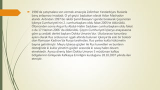  1996'da çatışmalara son vermek amacıyla Zelimhan Yandarbiyev Ruslarla
barış anlaşması imzaladı. O yıl geçici başbakan olarak Aslan Mashadov
atandı. Ardından 1997'de rakibi Şamil Basayev'i geride bırakarak Çeçenistan
İçkerya Cumhuriyeti'nin 2. cumhurbaşkanı oldu fakat 2005'te öldürüldü.
Ölümünden sonra Argun'lu Abdul-Halim Sadulaev cumhurbaşkanı oldu fakat
o da 17 Haziran 2006 'da öldürüldü. Çeçen Cumhuriyeti İçkerya anayasasına
göre şu andaki devlet başkanı Dokka Umarov'dur. Uluslararası kanunlara
aykırı olarak Rus ordusunun işgali altında bulunan İçkerya'da eski bir boksör
olan Ramazan Kadirov'da Rusya tarafından, Rus yanlısı kukla hükümetin
başına getirilmiştir. Meşru İçkerya güçleri ile Rus kuvvetleri ve bunların
desteğinde ki kukla yönetim güçleri arasında ki savaş halen devam
etmektedir. Ayrıca direniş lideri Dokka Umarov 5 müslüman kafkas
bölgelerinin birleşerek Kafkasya Emirliğini kurduğunu 28.10.2007 yılında ilan
etmiştir.
 