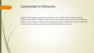 Çeçenistan'ın Konumu
Büyük Kafkas Dağlarının kuzey kanadında yer alır. 19.300 km2'lik alanı üç coğrafi
bölgeye ayrılır. Birinci bölgeyi, doruk çizgisi cumhuriyetin güney sınırını çizen Kafkaslar
oluşturur. İkinci bölge, Terek ve Sunja ırmaklarının geniş vadilerinden oluşur. Kuzeydeki
üçüncü bölge ise Nogay bozkırının engebeli düzlüklerinden oluşur.
 