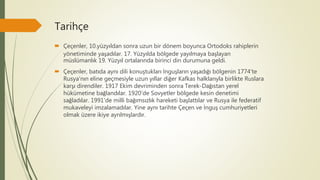 Tarihçe
 Çeçenler, 10.yüzyıldan sonra uzun bir dönem boyunca Ortodoks rahiplerin
yönetiminde yaşadılar. 17. Yüzyılda bölgede yayılmaya başlayan
müslümanlık 19. Yüzyıl ortalarında birinci din durumuna geldi.
 Çeçenler, batıda aynı dili konuştukları İnguşların yaşadığı bölgenin 1774'te
Rusya'nın eline geçmesiyle uzun yıllar diğer Kafkas halklarıyla birlikte Ruslara
karşı direndiler. 1917 Ekim devriminden sonra Terek-Dağıstan yerel
hükümetine bağlandılar. 1920'de Sovyetler bölgede kesin denetimi
sağladılar. 1991'de milli bağımsızlık hareketi başlattılar ve Rusya ile federatif
mukaveleyi imzalamadılar. Yine aynı tarihte Çeçen ve İnguş cumhuriyetleri
olmak üzere ikiye ayrılmışlardır.
 