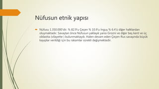 Nüfusun etnik yapısı
 Nüfusu 1.350.000'dir. % 82.9'u Çeçen % 10.9'u İnguş % 6.4'ü diğer halklardan
oluşmaktadır. Savaştan önce Nüfusun yaklaşık yarısı Grozni ve diğer beş kent ve üç
oblastta (vilayette ) bulunmaktaydı. Halen devam eden Çeçen-Rus savaşında büyük
kayıplar verildiği için bu rakamlar sürekli değişmektedir.
 