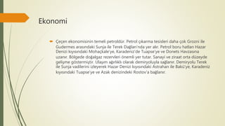 Ekonomi
 Çeçen ekonomisinin temeli petroldür. Petrol çıkarma tesisleri daha çok Grozni ile
Gudermes arasındaki Sunja ile Terek Dağları'nda yer alır. Petrol boru hatları Hazar
Denizi kıyısındaki Mohaçkale'ye, Karadeniz'de Tuapse'ye ve Donets Havzasına
uzanır. Bölgede doğalgaz rezervleri önemli yer tutar. Sanayi ve ziraat orta düzeyde
gelişme göstermiştir. Ulaşım ağırlıklı olarak demiryoluyla sağlanır. Demiryolu Terek
ile Sunja vadilerini izleyerek Hazar Denizi kıyısındaki Astrahan ile Bakü'ye, Karadeniz
kıyısındaki Tuapse'ye ve Azak denizindeki Rostov'a bağlanır.
 