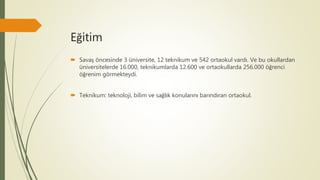 Eğitim
 Savaş öncesinde 3 üniversite, 12 teknikum ve 542 ortaokul vardı. Ve bu okullardan
üniversitelerde 16.000, teknikumlarda 12.600 ve ortaokullarda 256.000 öğrenci
öğrenim görmekteydi.
 Teknikum: teknoloji, bilim ve sağlık konularını barındıran ortaokul.
 