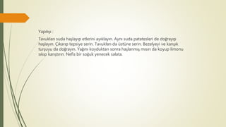 Yapılışı :
Tavukları suda haşlayıp etlerini ayıklayın. Aynı suda patatesleri de doğrayıp
haşlayın. Çıkarıp tepsiye serin. Tavukları da üstüne serin. Bezelyeyi ve karışık
turşuyu da doğrayın. Yağını koyduktan sonra haşlanmış mısırı da koyup limonu
sıkıp karıştırın. Nefis bir soğuk yenecek salata.
 