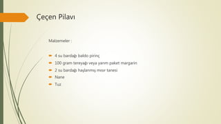 Çeçen Pilavı
Malzemeler :
 4 su bardağı baldo pirinç
 100 gram tereyağı veya yarım paket margarin
 2 su bardağı haşlanmış mısır tanesi
 Nane
 Tuz
 