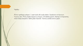 Yapılışı :
Pirinci ayıklayıp yıkayın. 1 saat tuzlu ılık suda ıslatın. Süzdürün ve kavurun.
Tuzunu atın. Pirinç kadar kaynar su koyun. 20 dakika pişirin. Naneyi ve kaynamış
mısırı katıp karıştırın. Nefis pilav hazırdır. Yanına cacıkla servis yapın.
 