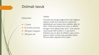 Dolmalı tavuk
Malzemeler:
 1 Tavuk
 8-12 tane yumurta
 200 gram margarin
 200 gram süt
Yapılışı:
Temizlenmiş tavuğu boğazından iple bağlayın.
Sadece omlet için hazırlanmış malzemeyi
dökebilecek yer bırakıp öbür delikleri iğne ile
dikin. Sütle yumurtayı iyice çırpın ve dikilen
tavuğun içine döküp beze sarın. Tuzlu kaynar
suya koyup hafif ocakta 1-2 saat pişirin.
Pişerken ara sıra iğne ile delikler yapın sonra
pişince indirin ve bezi alıp parçalara bölün.
Yanına süsler yaparak servis yapın.
 