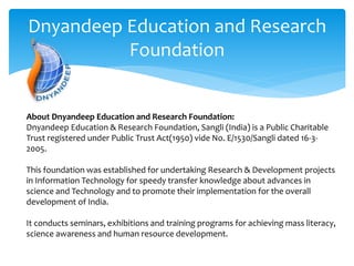 Dnyandeep Education and Research
Foundation
About Dnyandeep Education and Research Foundation:
Dnyandeep Education & Research Foundation, Sangli (India) is a Public Charitable
Trust registered under Public Trust Act(1950) vide No. E/1530/Sangli dated 16-3-
2005.
This foundation was established for undertaking Research & Development projects
in Information Technology for speedy transfer knowledge about advances in
science and Technology and to promote their implementation for the overall
development of India.
It conducts seminars, exhibitions and training programs for achieving mass literacy,
science awareness and human resource development.
 