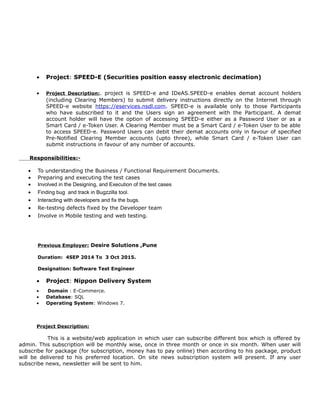 • Project: SPEED-E (Securities position eassy electronic decimation)
• Project Description:. project is SPEED-e and IDeAS.SPEED-e enables demat account holders
(including Clearing Members) to submit delivery instructions directly on the Internet through
SPEED-e website https://eservices.nsdl.com. SPEED-e is available only to those Participants
who have subscribed to it and the Users sign an agreement with the Participant. A demat
account holder will have the option of accessing SPEED-e either as a Password User or as a
Smart Card / e-Token User. A Clearing Member must be a Smart Card / e-Token User to be able
to access SPEED-e. Password Users can debit their demat accounts only in favour of specified
Pre-Notified Clearing Member accounts (upto three), while Smart Card / e-Token User can
submit instructions in favour of any number of accounts.
Responsibilities:-
• To understanding the Business / Functional Requirement Documents.
• Preparing and executing the test cases
• Involved in the Designing, and Execution of the test cases
• Finding bug and track in Bugzzilla tool.
• Interacting with developers and fix the bugs.
• Re-testing defects fixed by the Developer team
• Involve in Mobile testing and web testing.
Previous Employer: Desire Solutions ,Pune
Duration: 4SEP 2014 To 3 Oct 2015.
Designation: Software Test Engineer
• Project: Nippon Delivery System
• Domain : E-Commerce.
• Database: SQL
• Operating System: Windows 7.
Project Description:
This is a website/web application in which user can subscribe different box which is offered by
admin. This subscription will be monthly wise, once in three month or once in six month. When user will
subscribe for package (for subscription, money has to pay online) then according to his package, product
will be delivered to his preferred location. On site news subscription system will present. If any user
subscribe news, newsletter will be sent to him.
 