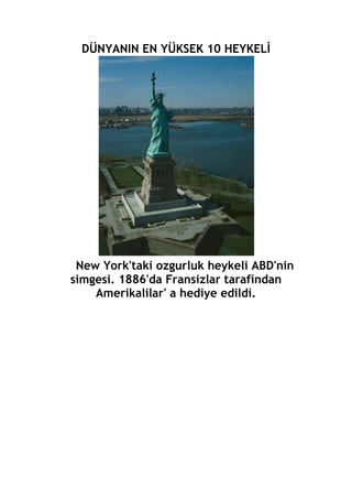 DÜNYANIN EN YÜKSEK 10 HEYKELİ<br /> New York'taki ozgurluk heykeli ABD'nin simgesi. 1886'da Fransizlar tarafindan Amerikalilar' a hediye edildi.<br /> <br />Afganistan'daki bu heykelin orjinal adi Bamya'nin Budhasi. Dagin oyulmasiyla olusturan heykel Kabil'in 230 km Kuzeybatisinda. 2001'de Taliban tarafindan yok edilen heykel tekrar onariliyor.. .<br /> <br /> Cin'in gorsellik acisindan en buyuk heykel anitlari. Huagdi ve Handi. Sari Cin Imparatorlugu. Yukseklikleri 103 metre....<br /> <br />Cin'deki Lasnhan heykelleri. 71. metre yuksekliginde. Lanshan heykelinin yil boyu ziyaretcisi eksik olmuyor...<br /> <br />Brezilya'nin Dunyaca unlu Reedemer Heykeli. Corcovoda daginin 710 metre tepesinde bulunan bir heykel. Bu heykel Guney Amerika'nin da simgesi durumunda. Heykelin uzunlugu 32 metre... <br /> <br />Cin'deki Guanyin Heykeli. Sanya'daki heykel mimarisi ve goruntusuyle goz kamastiriyor. Cin'in en guneyindeki heykel Uzakdogu'daki en ihtisamli heykel. 108 metre budha heykeli<br /> <br />Rusya'daki 1. Peterlin heykeli. Rusya'nin en muhtesem mimarisiyle, goz onundeki eser. Bu heykel Dunyanin en uzun ve yuksek acik hava heykeli...<br /> <br />Ukrayna'nin en muhtesem heykeli. Kiev Heykeli 102 metre uzunlugunda. Kiv'de olmasi dolayisiyla Kiev'in Anavatan heykeli olarak biliniyor.<br /> <br /> Japonya'daki Ushiku Heykeli Dunyanin en uzun bronz heykeli. 1995'te tamamlandi. 120 metre yuksekliginde. 85 metreye kadar ozel bir asansorle cikilip gezilebilyor.<br /> <br /> Rusya'daki Anavatan Heykeli. Volgograd'daki Heykel'i unlu Heykeltras Yegunechi Yuchetic yapmis. Stalingrad Savasi'na itafen yapilan Heykel muhtesem goruntusuyle buyuluyor. Anavatan Heykeli 85 metre yuksekliginde.<br /> <br />Fikirler insanlari ayirir, duygular birlestirir...<br /> <br />