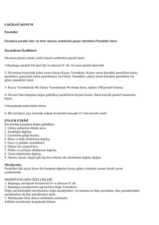 COĞRAFİ KONUM
Paraleller
Ekvatora paralel olan ve birer derece aralıklarla geçen dairelere Paraleller denir.
Paralellerin Özellikleri:
Ekvatora paralel olarak çizilen hayali çemberlere paralel denir.
1-Başlangıç paraleli Ekvator’dur ve derecesi 0˚ dir. En uzun paralel dairesidir.
2- Ekvatorun kuzeyinde kalan yarım küreye Kuzey Yarımküre, Kuzey yarım küredeki paralellere kuzey
paralelleri, güneyinde kalan yarımküreye ise Güney Yarımküre, güney yarım küredeki paralellere ise
güney paralelleri denir.
3- Kuzey Yarımkürede 90, Güney Yarımkürede 90 olmak üzere, toplam 180 paralel bulunur.
4- Ekvator’dan kutuplara doğru gidildikçe paralellerin boyları kısalır. Buna karşılık paralel numaraları
büyür.
5-Kutuplarda nokta halini alırlar
6- Bir meridyen yayı üzerinde ardışık iki paralel arasında 111 km mesafe vardır.
ENLEM ETKİSİ
Ekvatordan kutuplara doğru gidildikçe:
1. Güneş ışınlarının düşme açısı,
2. Sıcaklığın dağılışı,
3. Cisimlerin gölge boyları,
4. İklim ve bitki örtülerinin dağılışı,
5. Gece ve gündüz uzunlukları,
6. Dünya’nın çizgisel hızı,
7. Nüfus ve yerleşim alanlarının dağılışı,
8. Tarım ürünlerinin dağılışı,
9. Akarsu, buzul, rüzgâr gibi dış kuvvetlerin etki alanlarının dağılışı değişir.
Meridyenler
Paralelleri dik açıyla kesen bir kutuptan diğerine kuzey-güney yönünde uzanan hayali yarım
çemberlerdir.
MERİDYENLERİN ÖZELLİKLERİ
1. Başlangıç meridyeni Greenwich’tir ve derecesi 0˚ dir.
2. Başlangıç meridyeninin sağ tarafına Doğu Yarımküre,
Doğu yarımküredeki meridyenlere doğu meridyenleri; sol tarafına ise Batı yarımküre, batı yarımküredeki
meridyenlere de batı meridyenleri denir.
3. Meridyenler birer derece aralıklarla çizilmiştir.
4.Bütün meridyenler kutuplarda birleşir.

 