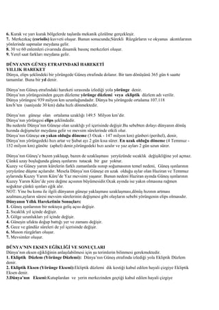 6. Kurak ve yarı kurak bölgelerde taşlarda mekanik çözülme gerçekleşir.
7. Merkezkaç (coriolis) kuvveti oluşur. Bunun sonucunda;Sürekli Rüzgârların ve okyanus akıntılarının
yönlerinde sapmalar meydana gelir.
8. 30 ve 60 enlemleri civarında dinamik basınç merkezleri oluşur.
9. Yerel saat farkları meydana gelir.
DÜNYANIN GÜNEŞ ETRAFINDAKİ HAREKETİ
YILLIK HAREKET
Dünya, elips şeklindeki bir yörüngede Güneş etrafında dolanır. Bir tam dönüşünü 365 gün 6 saatte
tamamlar. Buna bir yıl denir.
Dünya’nın Güneş etrafındaki hareketi sırasında izlediği yola yörünge denir.
Dünya’nın yörüngesinden geçen düzleme yörünge düzlemi veya ekliptik düzlem adı verilir.
Dünya yörüngesi 939 milyon km uzunluğundadır. Dünya bu yörüngede ortalama 107.118
km/h’ten (saniyede 30 km) daha hızlı dönmektedir.
Dünya’nın güneşe olan ortalama uzaklığı 149.5 Milyon km’dir.
Dünya’nın yörüngesi elips şeklindedir.
Bu nedenle Dünya’nın Güneşe olan uzaklığı yıl içerisinde değişir.Bu sebebten dolayı dünyanın dönüş
hızında değişmeler meydana gelir ve mevsim sürelerinde etkili olur.
Dünya’nın Güneşe en yakın olduğu döneme (3 Ocak - 147 milyon km) günberi (perihel), denir,
Dünya’nın yörüngedeki hızı artar ve Şubat ayı 2 gün kısa sürer. En uzak olduğu döneme (4 Temmuz 152 milyon km) günöte (aphel) denir,yörüngedeki hızı azalır ve yaz ayları 2 gün uzun sürer.
Dünya’nın Güneş’e bazen yaklaşıp, bazen de uzaklaşması yeryüzünde sıcaklık değişikliğine yol açmaz.
Çünkü uzay boşluğunda güneş ışınlarını tutacak bir gaz yoktur.
Kuzey ve Güney yarım kürelerin farklı zamanlarda ısınıp soğumasının temel nedeni, Güneş ışınlarının
yeryüzüne düşme açılarıdır. Mesela Dünya’nın Güneşe en uzak olduğu aylar olan Haziran ve Temmuz
aylarında Kuzey Yarım Küre’de Yaz mevsimi yaşanır. Bunun nedeni Haziran ayında Güneş ışınlarının
Kuzey Yarım Küre’de yere değme açısının büyümesidir.Ocak ayında ise yakın olmasına rağmen
soğuktur çünkü ışınları eğik alır.
NOT: Yine bu konu ile ilgili dünyanın güneşe yaklaşması uzaklaşması,dönüş hızının artması
azalması,ayların süresi mevsim sürelerinin değişmesi gibi olayların sebebi yörüngenin elips olmasıdır.
Dünyanın Yıllık Hareketinin Sonuçları:
1. Güneş ışınlarının bir noktaya geliş açısı değişir.
2. Sıcaklık yıl içinde değişir.
3. Gölge uzunlukları yıl içinde değişir.
4. Güneşin ufukta doğup battığı yer ve zamanı değişir.
5. Gece ve gündüz süreleri de yıl içerisinde değişir.
6. Muson rüzgârları oluşur.
7. Mevsimler oluşur.
DÜNYA’NIN EKSEN EĞİKLİĞİ VE SONUÇLARI
Dünya’nın eksen eğikliğinin anlaşılabilmesi için şu terimlerin bilinmesi gerekmektedir.
1. Ekliptik Düzlem (Yörünge Düzlemi): Dünya’nın Güneş etrafında izlediği yola Ekliptik Düzlem
denir.
2. Ekliptik Eksen (Yörünge Ekseni):Ekliptik düzlemi dik kestiği kabul edilen hayali çizgiye Ekliptik
Eksen denir.
3.Dünya’nın Ekseni:Kutuplardan ve yerin merkezinden geçtiği kabul edilen hayali çizgiye

 