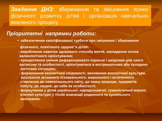 Завдання ДНЗ: збереження та зміцнення психофізичного розвитку дітей і організація навчальновиховного процесу
Пріоритетні напрямки роботи:
- забезпечення кваліфікованої турботи про зміцнення і збереження
фізичного, психічного здоров”я дітей;
- вироблення навичок здорового способу життя, закладання основ
валеологічного орієнтування;
- прищеплення уміння диференціювати корисне і шкідливе для свого
організму та особистості, орієнтуватися в екстремальних або складних
життєвих ситуаціях;
- формування екологічної свідомості, виховання екологічної культури,
виховання активного пізнавального, морального і естетичного
ставлення до навколишнього світу, до явищ природи, предметів
побуту, до людей, до себе як особистості;
- формування у дітей української, народознавчої, гуманістичної моралі,
етичної культури у тісній взаємодії родинного та суспільного
виховання.

 