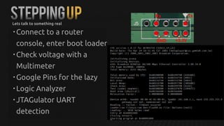 STEPPINGUP
• Connect to a router
console, enter boot loader
• Check voltage with a
Multimeter
• Google Pins for the lazy
• Logic Analyzer
• JTAGulator UART
detection
Lets talk to something real
 
