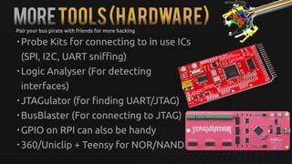 MoreTools(hardware)
• Probe Kits for connecting to in use ICs
(SPI, I2C, UART sniffing)
• Logic Analyser (For detecting
interfaces)
• JTAGulator (for finding UART/JTAG)
• BusBlaster (For connecting to JTAG)
• GPIO on RPI can also be handy
• 360/Uniclip + Teensy for NOR/NAND
Pair your bus pirate with friends for more hacking
 