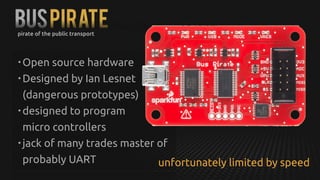 BUSPIRATE
• Open source hardware
• Designed by Ian Lesnet
(dangerous prototypes)
• designed to program 
micro controllers
• jack of many trades master of
probably UART
pirate of the public transport
unfortunately limited by speed
 