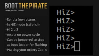 BOOTTHEPIRATE
• Send a few returns
• in HiZ mode (safe-ish)
• Hi 2 u 2
• resets on power cycle
• Can be jumpered to stop
at boot loader for flashing
• Waiting your orders Cap`n
When you first connect
 