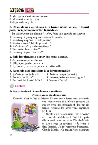 10
LEÇONS 3–4
5. Ma copine vient me voir ce soir.
6. Mon ami aime le rugby.
7. Je joue de la guitare.
6. Réponds aux questions à la forme négative, en utilisant
plus, rien, personne selon le modèle.
– Tu vas souvent au cinéma ? – Non, je ne vais jamais au cinéma.
1. Est-ce qu’il y a quelque chose sur le pupitre ?
2. Vois-tu quelqu’un dans le jardin ?
3. Vas-tu encore à l’école primaire ?
4. Qu’est-ce qu’il y a dans ce tiroir ?
5. Ton amie chante bien ?
6. Est-ce qu’il pleut encore ?
7. Fais les phrases à partir des mots donnés.
1. Je, personne, cherche, ne.
2. Elle, à, ne, parle, personne.
3. Il, connaît, ne, dans, personne, cette, salle.
8. Réponds aux questions à la forme négative.
1. Qu’est-ce que tu fais ? 	 4. As-tu un appartement ?
2. Tu habites Paris ? 	 5. Est-ce que tu parles espagnol ?
3. Ton ami habite-t-il Lille ?	 6. Vas-tu à Paris ?
Lecture
9. Lis le texte et réponds aux questions.
Nicole va avoir douze ans
Demain, c’est la fête de Nicole. Elle va avoir douze ans ; ses amis
vont venir chez elle. Nicole prépare un
goûter avec des gâteaux et des jus de
fruits. Ensuite les amis vont regarder
un film.
Nicole a invité ses amis. Elle a donné
un coup de téléphone à Patrick ; puis
elle a écrit une lettre à Claude-Marie
et elle a reçu la réponse : « Je viens à
cinq heures. Je te remercie beaucoup.
Claude-Marie. » Ce matin Nicole a rangé
 