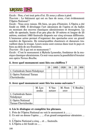 100
LEÇONS 7–8
Guide : Non, c’est tout près d’ici. Et nous y allons à pied.
Touriste : Le bâtiment qui est en face de nous, c’est évidemment
l’Opéra National ?
Guide : Vous avez raison. Eh bien, un peu d’histoire. L’Opéra a été
fondé en 1926. Il développe l’art ukrainien de l’opéra et du ballet
en montant des œuvres classiques ukrainiennes et étrangères. La
salle de spectacle, haute d’un peu plus de 19 mètres et longue de 25
mètres, contient 1665 fauteuils disposés sur cinq niveaux différents.
L’immense scène permet d’organiser des spectacles avec un grand
nombre de figurants. De remarquables chanteurs et danseurs tra­
vaillent dans la troupe. Leurs noms sont connus dans tout le pays et
bien au-delà de ses frontières.
Touriste : Et à qui est ce monument ?
Guide : C’est le monument à Mykola Lyssenko, fondateur de la mu­
sique classique ukrainienne. Ce soir vous aurez la possibilité d’é­couter
son opéra Tarass Boulba.
2. Avec quel monument sont liés ces chiffres ?
19 1665 1926 34 25 900
1. Cathédrale Saint-Volodymyr
2. Opéra National Tarass
Chevtchenko
3. Avec quel monument sont liés les noms suivants ?
M. Lys­
senko
V. Vas­
netsov
M. Nest­
erov
T. Boulba
1. Cathédrale Saint-
Volodymyr
2. Opéra National
Tarass Chevtchenko
4. Lis le dialogue et complète les phrases.
1.	Près de l’Opéra National on voit le monument à ... ... .
2.	Ce soir on donne l’opéra ... ... d’un grand compositeur ukrainien ...
... .
3.	L’Opéra National a cinq ... et ... fauteuils.
4.	L’Opéra a été fondé en ... .
 