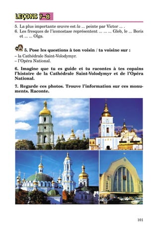 101
LEÇONS 7–8
5.	La plus importante œuvre est la ... peinte par Victor ... .
6.	Les fresques de l’iconostase représentent ... ... ... Gleb, le ... Boris
et ... ... Olga.
5. Pose les questions à ton voisin / ta voisine sur :
– la Cathédrale Saint-Volodymyr.
– l’Opéra National.
6. Imagine que tu es guide et tu racontes à tes copains
l’histoire de la Cathédrale Saint-Volodymyr et de l’Opéra
National.
7. Regarde ces photos. Trouve l’information sur ces monu-
ments. Raconte.
 