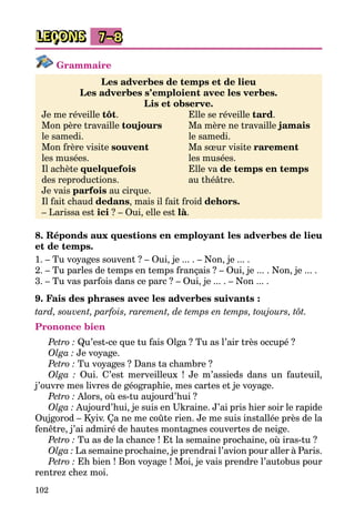 102
LEÇONS 7–8
Grammaire
Les adverbes de temps et de lieu
Les adverbes s’emploient avec les verbes.
Lis et observe.
Je me réveille tôt.	 Elle se réveille tard.
Mon père travaille toujours 	 Ma mère ne travaille jamais
le samedi.	 le samedi.
Mon frère visite souvent 	 Ma sœur visite rarement
les musées.	 les musées.
Il achète quelquefois 	 Elle va de temps en temps
des reproductions.	 au théâtre.
Je vais parfois au cirque.
Il fait chaud dedans, mais il fait froid dehors.
– Larissa est ici ? – Oui, elle est là.
8. Réponds aux questions en employant les adverbes de lieu
et de temps.
1. – Tu voyages souvent ? – Oui, je ... . – Non, je ... .
2. – Tu parles de temps en temps français ? – Oui, je ... . Non, je ... .
3. – Tu vas parfois dans ce parc ? – Oui, je ... . – Non ... .
9. Fais des phrases avec les adverbes suivants :
tard, souvent, parfois, rarement, de temps en temps, toujours, tôt.
Prononce bien
Petro : Qu’est-ce que tu fais Olga ? Tu as l’air très occupé ?
Olga : Je voyage.
Petro : Tu voyages ? Dans ta chambre ?
Olga : Oui. C’est merveilleux ! Je m’assieds dans un fauteuil,
j’ouvre mes livres de géographie, mes cartes et je voyage.
Petro : Alors, où es-tu aujourd’hui ?
Olga : Aujourd’hui, je suis en Ukraine. J’ai pris hier soir le rapide
Oujgorod – Kyiv. Ça ne me coûte rien. Je me suis installée près de la
fenêtre, j’ai admiré de hautes montagnes couvertes de neige.
Petro : Tu as de la chance ! Et la semaine prochaine, où iras-tu ?
Olga : La semaine prochaine, je prendrai l’avion pour aller à Paris.
Petro : Eh bien ! Bon voyage ! Moi, je vais prendre l’autobus pour
rentrez chez moi.
 