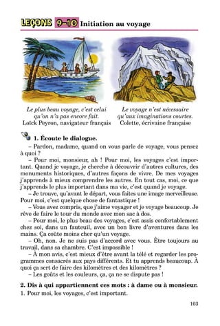 103
LEÇONS 9–10 Initiation au voyage
Le plus beau voyage, c’est celui
qu’on n’a pas encore fait.
Loïck Peyron, navigateur français
Le voyage n’est nécessaire
qu’aux imaginations courtes.
Colette, écrivaine française
1. Écoute le dialogue.
– Pardon, madame, quand on vous parle de voyage, vous pensez
à quoi ?
– Pour moi, monsieur, ah ! Pour moi, les voyages c’est impor­
tant. Quand je voyage, je cherche à découvrir d’autres cultures, des
monuments historiques, d’autres façons de vivre. De mes voyages
j’apprends à mieux comprendre les autres. En tout cas, moi, ce que
j’apprends le plus important dans ma vie, c’est quand je voyage.
– Je trouve, qu’avant le départ, vous faites une image mer­veilleuse.
Pour moi, c’est quelque chose de fantastique !
– Vous avez compris, que j’aime voyager et je voyage beaucoup. Je
rêve de faire le tour du monde avec mon sac à dos.
– Pour moi, le plus beau des voyages, c’est assis confortablement
chez soi, dans un fauteuil, avec un bon livre d’aventures dans les
mains. Ça coûte moins cher qu’un voyage.
– Oh, non. Je ne suis pas d’accord avec vous. Être toujours au
travail, dans sa chambre. C’est impossible !
– À mon avis, c’est mieux d’être avant la télé et regarder les pro­
grammes consacrés aux pays différents. Et tu apprends beaucoup. À
quoi ça sert de faire des kilomètres et des kilomètres ?
– Les goûts et les couleurs, ça, ça ne se dispute pas !
2. Dis à qui appartiennent ces mots : à dame ou à monsieur.
1.	Pour moi, les voyages, c’est important.
 