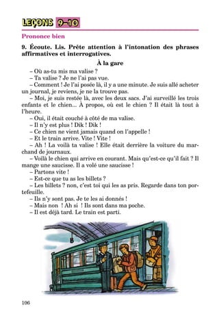 106
LEÇONS 9–10
Prononce bien
9. Écoute. Lis. Prête attention à l’intonation des phrases
affirmatives et interrogatives.
À la gare
– Où as-tu mis ma valise ?
– Ta valise ? Je ne l’ai pas vue.
– Comment ! Je l’ai posée là, il y a une minute. Je suis allé acheter
un journal, je reviens, je ne la trouve pas.
– Moi, je suis restée là, avec les deux sacs. J’ai surveillé les trois
enfants et le chien... À propos, où est le chien ? Il était là tout à
l’heure.
– Oui, il était couché à côté de ma valise.
– Il n’y est plus ! Dik ! Dik !
– Ce chien ne vient jamais quand on l’appelle !
– Et le train arrive. Vite ! Vite !
– Ah ! La voilà ta valise ! Elle était derrière la voiture du mar­
chand de journaux.
– Voilà le chien qui arrive en courant. Mais qu’est-ce qu’il fait ? Il
mange une saucisse. Il a volé une saucisse !
– Partons vite !
– Est-ce que tu as les billets ?
– Les billets ? non, c’est toi qui les as pris. Regarde dans ton por­
tefeuille.
– Ils n’y sont pas. Je te les ai donnés !
– Mais non  ! Ah si  ! Ils sont dans ma poche.
– Il est déjà tard. Le train est parti.
 