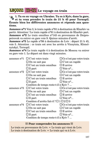 107
LEÇONS 11–12 Le voyage en train
1. Tu es en voyage en Ukraine. Tu es à Kyiv, dans la gare,
et tu veux prendre le train de 21 h 45 pour Ternopil.
Écoute bien les différentes annonces et réponds aux ques-
tions.
Annonce no1 Voie 3, le train rapide no81 à destination de Kharkiv va
partir. Attention ! Le train rapide no81 à destination de Kharkiv part.
Annonce no2 Le train omnibus no145 en provenance de Dni­pro­
petrovsk va entrer en gare voie 9. Quinze minutes d’arrêt.
Annonce no3 Le rapide no98 à destination de Lviv : départ 21 h 45,
voie 5. Attention : ce train est avec les arrêts à Vinnytsia, Khmel­
nytskyï, Ternopil.
Annonce no4 Le train rapide 4 à destination de Moscou va entrer
en gare voie 1. Le départ est dans vingt minutes.
annonce no1	 C’est votre train	 Ce n’est pas votre train
	 On ne sait pas	 C’est un rapide
	 C’est un train omnibus	 Il arrive
	 Il part	 Voie no...
annonce no2	 C’est votre train	 Ce n’est pas votre train
	 On ne sait pas	 C’est un rapide
	 C’est un train omnibus	 Il arrive
	 Il part	 Voie no...
	 Combien de temps reste-t-il à Kyiv ? ...
annonce no3	 C’est votre train	 Ce n’est pas votre train
	 On ne sait pas	 C’est un rapide
	 C’est un train omnibus	 Il arrive
	 Il part	 Voie no...
	 Combien d’arrêts fait-il ? 1 2 3
annonce no4	 C’est votre train	 Ce n’est pas votre train
	 On ne sait pas	 C’est un rapide
	 C’est un train omnibus	 Il arrive
	 Il part 	 Voie no...
	 Combien de temps reste-t-il à Kyiv ? ...
!!! Pour comprendre les annonces !!!
Le train en provenance de Lviv. = Le train qui vient de Lviv.
Le train à destination de Lviv. = Le train qui va à Lviv.
 