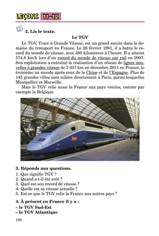108
LEÇONS 11–12
2. Lis le texte.
Le TGV
Le TGV, Train à Grande Vitesse, est un grand succès dans le do­
maine du transport en France. Le 26 février 1981, il a battu le re­
cord du monde de vitesse, avec 380 kilomètres à l’heure. Il a atteint
574,8 km/h lors d’un record du monde de vitesse sur rail en 2007.
Son exploitation a entraîné la réalisation d’un réseau de lignes nou­
velles à grandes vitesse de 2 037 km en décembre 2011 en France, le
troisième au monde après ceux de la Chine et de l’Espagne. Plus de
145 grandes villes sont reliées directement à Paris, parmi lesquelles
Montpellier et Marseille.
Mais le TGV relie aussi la France aux pays voisins, comme par
exemple la Belgique.
3. Réponds aux questions.
1.	Que signifie TGV ?
2.	Quand a-t-il été créé ?
3.	Quel est son record de vitesse ?
4.	Quelle est sa vitesse actuelle ?
5.	Est-ce que le TGV relie la France aux autres pays ?
4. À présent en France il y a :
– le TGV Sud-Est
– le TGV Atlantique
 