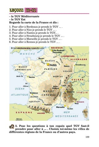 109
LEÇONS 11–12
– le TGV Méditerranée
– le TGV Est
Regarde la carte de la France et dis :
1. Pour aller à Bordeaux je prends le TGV ... .
2. Pour aller à Nice je prends le TGV ... .
3. Pour aller à Nantes je prends le TGV... .
4. Pour aller à Strasbourg je prends le TGV ... .
5. Pour aller à Marseille je prends le TGV ... .
6. Pour aller à Rennes je prends le TGV ... .
5. Pose les questions à ton copain quel TGV faut-il
­prendre pour aller à ... . Choisis toi-même les villes de
différentes régions de la France ou d’autres pays.
 