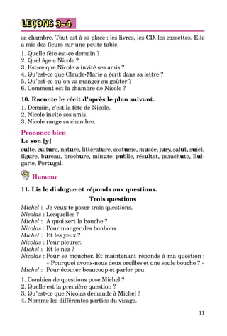 11
LEÇONS 3–4
sa chambre. Tout est à sa place : les livres, les CD, les cassettes. Elle
a mis des fleurs sur une petite table.
1. Quelle fête est-ce demain ?
2. Quel âge a Nicole ?
3. Est-ce que Nicole a invité ses amis ?
4. Qu’est-ce que Claude-Marie a écrit dans sa lettre ?
5. Qu’est-ce qu’on va manger au goûter ?
6. Comment est la chambre de Nicole ?
10. Raconte le récit d’après le plan suivant.
1. Demain, c’est la fête de Nicole.
2. Nicole invite ses amis.
3. Nicole range sa chambre.
Prononce bien
Le son [y]
culte, culture, nature, littérature, costume, musée, jury, salut, sujet,
figure, bureau, brochure, minute, public, résultat, parachute, Bul­
garie, Portugal.
Humour
11. Lis le dialogue et réponds aux questions.
Trois questions
Michel :	 Je veux te poser trois questions.
Nicolas :	Lesquelles ?
Michel :	 À quoi sert la bouche ?
Nicolas :	Pour manger des bonbons.
Michel :	 Et les yeux ?
Nicolas :	Pour pleurer.
Michel :	 Et le nez ?
Nicolas :	Pour se moucher. Et maintenant réponds à ma question :
« Pourquoi avons-nous deux oreilles et une seule bouche ? »
Michel :	 Pour écouter beaucoup et parler peu.
1. Combien de questions pose Michel ?
2. Quelle est la première question ?
3. Qu’est-ce que Nicolas demande à Michel ?
4. Nomme les différentes parties du visage.
 