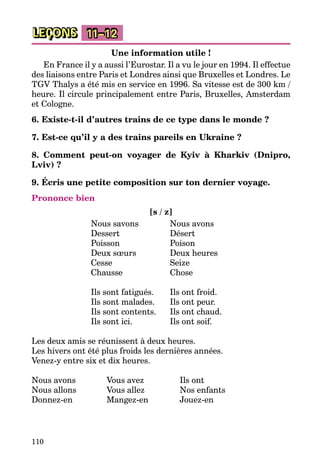 110
LEÇONS 11–12
Une information utile !
En France il y a aussi l’Eurostar. Il a vu le jour en 1994. Il effectue
des liaisons entre Paris et Londres ainsi que Bruxelles et Londres. Le
TGV Thalys a été mis en service en 1996. Sa vitesse est de 300 km /
heure. Il circule principalement entre Paris, Bruxelles, Amsterdam
et Cologne.
6. Existe-t-il d’autres trains de ce type dans le monde ?
7. Est-ce qu’il y a des trains pareils en Ukraine ?
8. Comment peut-on voyager de Kyiv à Kharkiv (Dnipro,
Lviv) ?
9. Écris une petite composition sur ton dernier voyage.
Prononce bien
[s / z]
Nous savons	 Nous avons
Dessert	 Désert
Poisson	 Poison
Deux sœurs	 Deux heures
Cesse	 Seize
Chausse	 Chose
Ils sont fatigués.	 Ils ont froid.
Ils sont malades.	 Ils ont peur.
Ils sont contents.	 Ils ont chaud.
Ils sont ici.	 Ils ont soif.
Les deux amis se réunissent à deux heures.
Les hivers ont été plus froids les dernières années.
Venez-y entre six et dix heures.
Nous avons	 Vous avez	 Ils ont
Nous allons	 Vous allez	 Nos enfants
Donnez-en	 Mangez-en	 Jouez-en
 