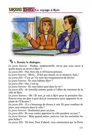 111
LEÇONS Le voyage à Kyiv13–14
1. Écoute le dialogue.
Le jeune homme : Pardon, mademoiselle, est-ce que vous savez à
quelle heure on arrive à Kyiv ?
La jeune fille : Oui, bien sûr, à 10 heures précises.
Le jeune homme : Merci... Il fait pas chaud, en ce moment, hein !
La jeune fille : C’est ça ! Ce sont des températures de février.
Le jeune homme : Et vous habitez Kyiv ?
La jeune fille : Oui, c’est ça.
Le jeune homme : Et vous faites quoi dans la vie ?
La jeune fille : Je travaille comme guide à l’office du tourisme de la
ville de Kyiv.
Le jeune homme : Oh ! Et moi, je vais à Kyiv pour la première fois.
Pouvez-vous me dire à quoi dois-je commencer pour apprécier la ca­
pitale de l’Ukraine ?
La jeune fille : Il y a beaucoup de choses à voir. Et pour combien de
jours vous resterez dans la ville ?
Le jeune homme : Seulement pour un jour.
La jeune fille : Et vous voulez apprécier la ville pendant un jour ?
Le jeune homme : Mais quand même, peut-on voir les curiosités les
plus belles ?
La jeune fille : Et bien. Tout d’abord, vous commencez par la Porte
 