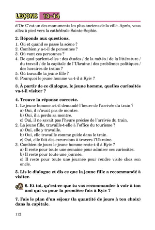 112
LEÇONS 13–14
d’Or. C’est un des monuments les plus anciens de la ville. Après, vous
allez à pied vers la cathédrale Sainte-Sophie.
2. Réponds aux questions.
1.	Où et quand se passe la scène ?
2.	Combien y a-t-il de personnes ?
3.	Où vont ces personnes ?
4.	De quoi parlent-elles : des études / de la météo / de la littérature /
du travail / de la capitale de l’Ukraine / des problèmes politiques /
des horaires de trains ?
5.	Où travaille la jeune fille ?
6.	Pourquoi le jeune homme va-t-il à Kyiv ?
3. À partir de ce dialogue, le jeune homme, quelles curiosités
va-t-il visiter ?
4. Trouve la réponse correcte.
1.	Le jeune homme a-t-il demandé l’heure de l’arrivée du train ?
	 a) Oui, il n’avait pas de montre.
	 b) Oui, il a perdu sa montre.
	 c) Oui, il ne savait pas l’heure précise de l’arrivée du train.
2.	La jeune fille, travaille-t-elle à l’office du tourisme ?
	 a) Oui, elle y travaille.
	 b) Oui, elle travaille comme guide dans le train.
	 c) Oui, elle fait des excursions à travers l’Ukraine.
3.	Combien de jours le jeune homme reste-t-il à Kyiv ?
	 a) Il reste pour toute une semaine pour admirer ses curiosités.
	 b) Il reste pour toute une journée.
	 c) Il reste pour toute une journée pour rendre visite chez son
oncle.
5. Lis le dialogue et dis ce que la jeune fille a recommandé à
visiter.
6. Et toi, qu’est-ce que tu vas recommander à voir à ton
ami qui va pour la première fois à Kyiv ?
7. Fais le plan d’un séjour (la quantité de jours à ton choix)
dans la capitale.
 