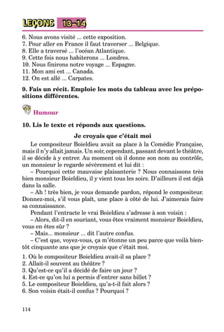 114
LEÇONS 13–14
6. Nous avons visité ... cette exposition.
7. Pour aller en France il faut traverser ... Belgique.
8. Elle a traversé ... l’océan Atlantique.
9. Cette fois nous habiterons ... Londres.
10. Nous finirons notre voyage ... Espagne.
11. Mon ami est ... Canada.
12. On est allé ... Carpates.
9. Fais un récit. Emploie les mots du tableau avec les prépo-
sitions différentes.
Humour
10. Lis le texte et réponds aux questions.
Je croyais que c’était moi
Le compositeur Boieldieu avait sa place à la Comédie Française,
mais il n’y allait jamais. Un soir, cependant, passant devant le théâtre,
il se décide à y entrer. Au moment où il donne son nom au contrôle,
un monsieur le regarde sévèrement et lui dit :
– Pourquoi cette mauvaise plaisanterie ? Nous connaissons très
bien monsieur Boieldieu, il y vient tous les soirs. D’ailleurs il est déjà
dans la salle.
– Ah ! très bien, je vous demande pardon, répond le compositeur.
Donnez-moi, s’il vous plaît, une place à côté de lui. J’aimerais faire
sa connaissance.
Pendant l’entracte le vrai Boieldieu s’adresse à son voisin :
– Alors, dit-il en souriant, vous êtes vraiment monsieur Boieldieu,
vous en êtes sûr ?
– Mais... monsieur ... dit l’autre confus.
– C’est que, voyez-vous, ça m’étonne un peu parce que voilà bien­
tôt cinquante ans que je croyais que c’était moi.
1. Où le compositeur Boieldieu avait-il sa place ?
2. Allait-il souvent au théâtre ?
3. Qu’est-ce qu’il a décidé de faire un jour ?
4. Est-ce qu’on lui a permis d’entrer sans billet ?
5. Le compositeur Boieldieu, qu’a-t-il fait alors ?
6. Son voisin était-il confus ? Pourquoi ?
 
