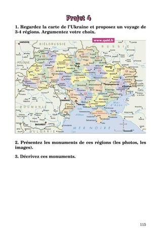 115
Projet 4
1. Regardez la carte de l’Ukraine et proposez un voyage de
3-4 régions. Argumentez votre choix.
2. Présentez les monuments de ces régions (les photos, les
images).
3. Décrivez ces monuments.
 