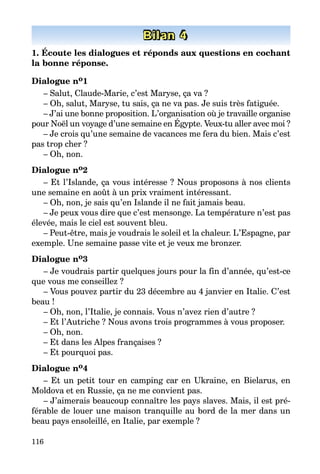 116
Bilan 4
1. Écoute les dialogues et réponds aux questions en cochant
la bonne réponse.
Dialogue no1
– Salut, Claude-Marie, c’est Maryse, ça va ?
– Oh, salut, Maryse, tu sais, ça ne va pas. Je suis très fatiguée.
– J’ai une bonne proposition. L’organisation où je travaille organise
pour Noël un voyage d’une semaine en Égypte. Veux-tu aller avec moi ?
– Je crois qu’une semaine de vacances me fera du bien. Mais c’est
pas trop cher ?
– Oh, non.
Dialogue no2
– Et l’Islande, ça vous intéresse ? Nous proposons à nos clients
une semaine en août à un prix vraiment intéressant.
– Oh, non, je sais qu’en Islande il ne fait jamais beau.
– Je peux vous dire que c’est mensonge. La température n’est pas
élevée, mais le ciel est souvent bleu.
– Peut-être, mais je voudrais le soleil et la chaleur. L’Espagne, par
exemple. Une semaine passe vite et je veux me bronzer.
Dialogue no3
– Je voudrais partir quelques jours pour la fin d’année, qu’est-ce
que vous me conseillez ?
– Vous pouvez partir du 23 décembre au 4 janvier en Italie. C’est
beau !
– Oh, non, l’Italie, je connais. Vous n’avez rien d’autre ?
– Et l’Autriche ? Nous avons trois programmes à vous proposer.
– Oh, non.
– Et dans les Alpes françaises ?
– Et pourquoi pas.
Dialogue no4
– Et un petit tour en camping car en Ukraine, en Bielarus, en
Moldova et en Russie, ça ne me convient pas.
– J’aimerais beaucoup connaître les pays slaves. Mais, il est pré­
férable de louer une maison tranquille au bord de la mer dans un
beau pays ensoleillé, en Italie, par exemple ?
 