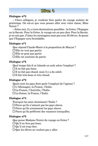 117
Bilan 4
Dialogue no5
– Chers collègues, je voudrais bien parler du voyage scolaire de
prin­temps. Où est-ce que vous pensez aller avec votre classe, Mme
Noiret ?
– Selon moi, il y a trois destinations possibles : la Grèce, l’Espagne
ou la Savoie. Pour la Grèce, le voyage est un peu cher. Pour la Savoie,
je ne sais pas. J’aime les montagnes mais pas avec 30 élèves. Je pense
que l’Espagne sera formidable.
Dialogue no1
Que répond Claude-Marie à la proposition de Maryse ?
Elle ne veut pas partir.
Elle ne peut pas partir.
Elle est contente de partir.
Dialogue no2
Quel temps fait-il en Islande en août selon l’employé ?
Il ne fait pas beau.
Il ne fait pas chaud, mais il y a du soleil.
Il fait très beau et très chaud.
Dialogue no3
Quels sont les pays dont parle l’employé de l’agence ?
L’Allemagne, la France, l’Italie.
La France, l’Autriche, l’Italie.
La Suisse, la France, l’Italie.
Dialogue no4
Pourquoi les amis choisissent l’Italie ?
Parce qu’ils n’aiment pas les pays slaves.
Parce qu’ils connaissent les pays slaves.
Parce qu’ils préfèrent des vacances tranquilles.
Dialogue no5
Que pense Madame Noiret du voyage en Grèce ?
Qu’il ne fera pas beau.
Qu’il est trop cher.
Que les élèves ne veulent pas y aller.
 