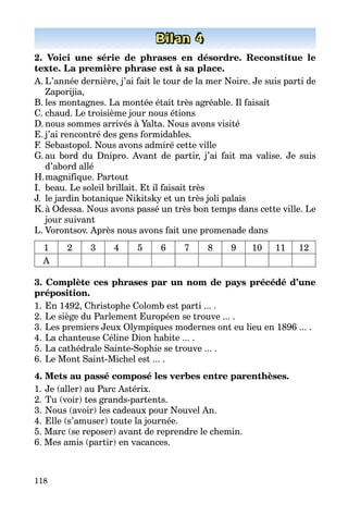 118
Bilan 4
2. Voici une série de phrases en désordre. Reconstitue le
texte. La première phrase est à sa place.
A.	L’année dernière, j’ai fait le tour de la mer Noire. Je suis parti de
Zaporijia,
B.	les montagnes. La montée était très agréable. Il faisait
C.	chaud. Le troisième jour nous étions
D.	nous sommes arrivés à Yalta. Nous avons visité
E.	j’ai rencontré des gens formidables.
F. 	Sebastopol. Nous avons admiré cette ville
G.	au bord du Dnipro. Avant de partir, j’ai fait ma valise. Je suis
d’abord allé
H.	magnifique. Partout
I.	 beau. Le soleil brillait. Et il faisait très
J.	 le jardin botanique Nikitsky et un très joli palais
K.	à Odessa. Nous avons passé un très bon temps dans cette ville. Le
jour suivant
L.	Vorontsov. Après nous avons fait une promenade dans
1 2 3 4 5 6 7 8 9 10 11 12
A
3. Complète ces phrases par un nom de pays précédé d’une
préposition.
1.	En 1492, Christophe Colomb est parti ... .
2.	Le siège du Parlement Européen se trouve ... .
3.	Les premiers Jeux Olympiques modernes ont eu lieu en 1896 ... .
4.	La chanteuse Céline Dion habite ... .
5.	La cathédrale Sainte-Sophie se trouve ... .
6.	Le Mont Saint-Michel est ... .
4. Mets au passé composé les verbes entre parenthèses.
1.	Je (aller) au Parc Astérix.
2.	Tu (voir) tes grands-partents.
3.	Nous (avoir) les cadeaux pour Nouvel An.
4.	Elle (s’amuser) toute la journée.
5. Marc (se reposer) avant de reprendre le chemin.
6. Mes amis (partir) en vacances.
 