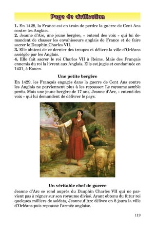 119
Page de civilisation
1. En 1429, la France est en train de perdre la guerre de Cent Ans
contre les Anglais.
2. Jeanne d’Arc, une jeune bergère, « entend des voix » qui lui de­
mandent de chasser les envahisseurs anglais de France et de faire
sacrer le Dauphin Charles VII.
3. Elle obtient de ce dernier des troupes et délivre la ville d’Orléans
assiégée par les Anglais.
4. Elle fait sacrer le roi Charles VII à Reims. Mais des Français
ennemis du roi la livrent aux Anglais. Elle est jugée et condamnée en
1431, à Rouen.
Une petite bergère
En 1429, les Français engagés dans la guerre de Cent Ans contre
les Anglais ne parviennent plus à les repousser. Le royaume semble
perdu. Mais une jeune bergère de 17 ans, Jeanne d’Arc, « entend des
voix » qui lui demandent de délivrer le pays.
Un véritable chef de guerre
Jeanne d’Arc se rend auprès du Dauphin Charles VII qui ne par­
vient pas à régner sur son royaume divisé. Ayant obtenu du futur roi
quelques milliers de soldats, Jeanne d’Arc délivre en 8 jours la ville
d’Orléans puis repousse l’armée anglaise.
 
