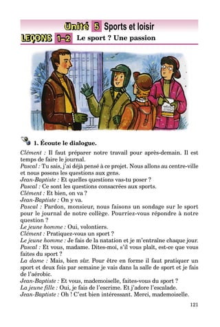 121
LEÇONS 1–2 Le sport ? Une passion
Unité 5 Sports et loisir
1. Écoute le dialogue.
Clément : Il faut préparer notre travail pour après-demain. Il est
temps de faire le journal.
Pascal : Tu sais, j’ai déjà pensé à ce projet. Nous allons au centre-ville
et nous posons les questions aux gens.
Jean-Baptiste : Et quelles questions vas-tu poser ?
Pascal : Ce sont les questions consacrées aux sports.
Clément : Et bien, on va ?
Jean-Baptiste : On y va.
Pascal : Pardon, monsieur, nous faisons un sondage sur le sport
pour le journal de notre collège. Pourriez-vous répondre à notre
question ?
Le jeune homme : Oui, volontiers.
Clément : Pratiquez-vous un sport ?
Le jeune homme : Je fais de la natation et je m’entraîne chaque jour.
Pascal : Et vous, madame. Dites-moi, s’il vous plaît, est-ce que vous
faites du sport ?
La dame : Mais, bien sûr. Pour être en forme il faut pratiquer un
sport et deux fois par semaine je vais dans la salle de sport et je fais
de l’aérobic.
Jean-Baptiste : Et vous, mademoiselle, faites-vous du sport ?
La jeune fille : Oui, je fais de l’escrime. Et j’adore l’escalade.
Jean-Baptiste : Oh ! C’est bien intéressant. Merci, mademoiselle.
 