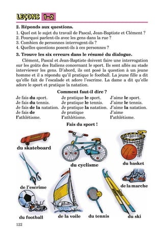 122
LEÇONS 1–2
2. Réponds aux questions.
1. Quel est le sujet du travail de Pascal, Jean-Baptiste et Clément ?
2. Pourquoi parlent-ils avec les gens dans la rue ?
3. Combien de personnes interrogent-ils ?
4. Quelles questions posent-ils à ces personnes ?
3. Trouve les six erreurs dans le résumé du dialogue.
Clément, Pascal et Jean-Baptiste doivent faire une interrogation
sur les goûts des Italiens concernant le sport. Ils sont allés au stade
interviewer les gens. D’abord, ils ont posé la question à un jeune
homme et il a répondu qu’il pratique le football. La jeune fille a dit
qu’elle fait de l’escalade et adore l’escrime. La dame a dit qu’elle
adore le sport et pratique la natation.
Comment faut-il dire ?
Je fais du sport. 	 Je pratique le sport.	 J’aime le sport.
Je fais du tennis.	 Je pratique le tennis.	 J’aime le tennis.
Je fais de la natation. 	Je pratique la natation. 	J’aime la natation.
Je fais de	 Je pratique	 J’aime
l’athlétisme.	 l’athlétisme.	 l’athlétisme.
Fais du sport !
du tennisdu football
de l’escrime
du skateboard
du basket
de la marche
du cyclisme
de la voile du ski
 