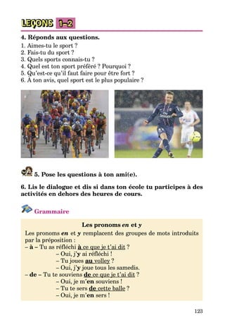 123
LEÇONS 1–2
4. Réponds aux questions.
1. Aimes-tu le sport ?
2. Fais-tu du sport ?
3. Quels sports connais-tu ?
4. Quel est ton sport préféré ? Pourquoi ?
5. Qu’est-ce qu’il faut faire pour être fort ?
6. À ton avis, quel sport est le plus populaire ?
5. Pose les questions à ton ami(e).
6. Lis le dialogue et dis si dans ton école tu participes à des
acti­vités en dehors des heures de cours.
Grammaire
Les pronoms en et y
Les pronoms en et y remplacent des groupes de mots introduits
par la préposition :
– à – Tu as réfléchi à ce que je t’ai dit ?
		 – Oui, j’y ai réfléchi !
		 – Tu joues au volley ?
		 – Oui, j’y joue tous les samedis.
– de – Tu te souviens de ce que je t’ai dit ?
		 – Oui, je m’en souviens !
		 – Tu te sers de cette balle ?
		 – Oui, je m’en sers !
 