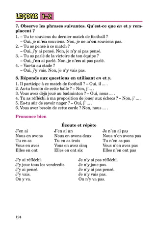 124
LEÇONS 1–2
7. Observe les phrases suivantes. Qu’est-ce que en et y rem-
placent ?
1.	– Tu te souviens du dernier match de football ?
	 – Oui, je m’en souviens. Non, je ne m’en souviens pas.
2.	– Tu as pensé à ce match ?
	 – Oui, j’y ai pensé. Non, je n’y ai pas pensé.
3.	– Tu as parlé de la victoire de ton équipe ?
	 – Oui, j’en ai parlé. Non, je n’en ai pas parlé.
4.	– Vas-tu au stade ?
	 – Oui, j’y vais. Non, je n’y vais pas.
8. Réponds aux questions en utilisant en et y.
1. Il participe à ce match de football ? – Oui, il ... .
2. As-tu besoin de cette balle ? – Non, j’... .
3. Vous avez déjà joué au badminton ? – Oui, nous ... .
4. Tu as réfléchi à ma proposition de jouer aux échecs ? – Non, j’ ... .
5. Es-tu sûr de savoir nager ? – Oui, j’ ... .
6. Vous avez besoin de cette corde ? Non, nous ... .
Prononce bien
Écoute et répète
J’en ai	 J’en ai un	 Je n’en ai pas
Nous en avons	 Nous en avons deux	 Nous n’en avons pas
Tu en as	 Tu en as trois	 Tu n’en as pas
Vous en avez	 Vous en avez cinq	 Vous n’en avez pas
Elles en ont	 Elles en ont six	 Elles n’en ont pas
J’y ai réfléchi.		 Je n’y ai pas réfléchi.
J’y joue tous les vendredis.	 Je n’y joue pas.
J’y ai pensé.		 Je n’y ai pas pensé.
J’y vais.		 Je n’y vais pas.
On y va.		 On n’y va pas.
 