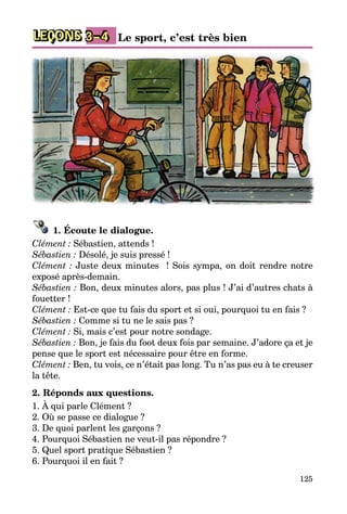125
LEÇONS 3–4 Le sport, c’est très bien
1. Écoute le dialogue.
Clément : Sébastien, attends !
Sébastien : Désolé, je suis pressé !
Clément : Juste deux minutes  ! Sois sympa, on doit rendre notre
exposé après-demain.
Sébastien : Bon, deux minutes alors, pas plus ! J’ai d’autres chats à
fouetter !
Clément : Est-ce que tu fais du sport et si oui, pourquoi tu en fais ?
Sébastien : Comme si tu ne le sais pas ?
Clément : Si, mais c’est pour notre sondage.
Sébastien : Bon, je fais du foot deux fois par semaine. J’adore ça et je
pense que le sport est nécessaire pour être en forme.
Clément : Ben, tu vois, ce n’était pas long. Tu n’as pas eu à te creuser
la tête.
2. Réponds aux questions.
1. À qui parle Clément ?
2. Où se passe ce dialogue ?
3. De quoi parlent les garçons ?
4. Pourquoi Sébastien ne veut-il pas répondre ?
5. Quel sport pratique Sébastien ?
6. Pourquoi il en fait ?
 