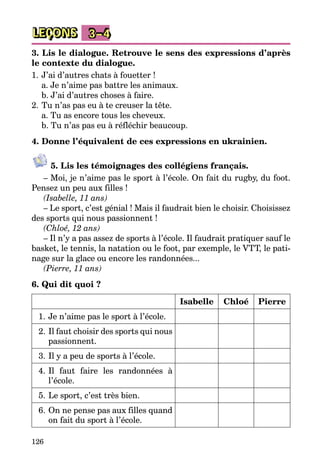 126
LEÇONS 3–4
3. Lis le dialogue. Retrouve le sens des expressions d’après
le contexte du dialogue.
1.	J’ai d’autres chats à fouetter !
	 a. Je n’aime pas battre les animaux.
	 b. J’ai d’autres choses à faire.
2.	Tu n’as pas eu à te creuser la tête.
	 a. Tu as encore tous les cheveux.
	 b. Tu n’as pas eu à réfléchir beaucoup.
4. Donne l’équivalent de ces expressions en ukrainien.
5. Lis les témoignages des collégiens français.
– Moi, je n’aime pas le sport à l’école. On fait du rugby, du foot.
Pensez un peu aux filles !
(Isabelle, 11 ans)
– Le sport, c’est génial ! Mais il faudrait bien le choisir. Choisissez
des sports qui nous passionnent !
(Chloé, 12 ans)
– Il n’y a pas assez de sports à l’école. Il faudrait pratiquer sauf le
basket, le tennis, la natation ou le foot, par exemple, le VTT, le pati­
nage sur la glace ou encore les randonnées...
(Pierre, 11 ans)
6. Qui dit quoi ?
Isabelle Chloé Pierre
1.	Je n’aime pas le sport à l’école.
2.	Il faut choisir des sports qui nous
passionnent.
3.	Il y a peu de sports à l’école.
4.	Il faut faire les randonnées à
l’école.
5.	Le sport, c’est très bien.
6.	On ne pense pas aux filles quand
on fait du sport à l’école.
 