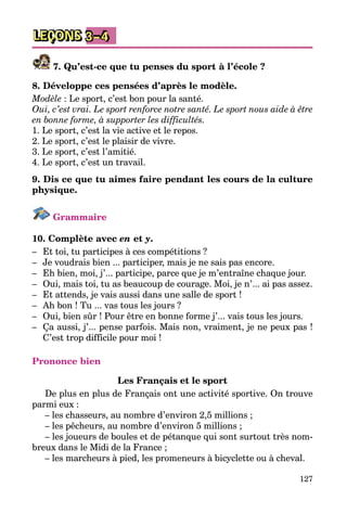 127
LEÇONS 3–4
7. Qu’est-ce que tu penses du sport à l’école ?
8. Développe ces pensées d’après le modèle.
Modèle : Le sport, c’est bon pour la santé.
Oui, c’est vrai. Le sport renforce notre santé. Le sport nous aide à être
en bonne forme, à supporter les difficultés.
1. Le sport, c’est la vie active et le repos.
2. Le sport, c’est le plaisir de vivre.
3. Le sport, c’est l’amitié.
4. Le sport, c’est un travail.
9. Dis ce que tu aimes faire pendant les cours de la culture
phy­sique.
Grammaire
10. Complète avec en et y.
–	 Et toi, tu participes à ces compétitions ?
–	 Je voudrais bien ... participer, mais je ne sais pas encore.
–	 Eh bien, moi, j’... participe, parce que je m’entraîne chaque jour.
–	 Oui, mais toi, tu as beaucoup de courage. Moi, je n’... ai pas assez.
–	 Et attends, je vais aussi dans une salle de sport !
–	 Ah bon ! Tu ... vas tous les jours ?
–	 Oui, bien sûr ! Pour être en bonne forme j’... vais tous les jours.
–	 Ça aussi, j’... pense parfois. Mais non, vraiment, je ne peux pas !
C’est trop difficile pour moi !
Prononce bien
Les Français et le sport
De plus en plus de Français ont une activité sportive. On trouve
parmi eux :
– les chasseurs, au nombre d’environ 2,5 millions ;
– les pêcheurs, au nombre d’environ 5 millions ;
– les joueurs de boules et de pétanque qui sont surtout très nom­
breux dans le Midi de la France ;
– les marcheurs à pied, les promeneurs à bicyclette ou à cheval.
 