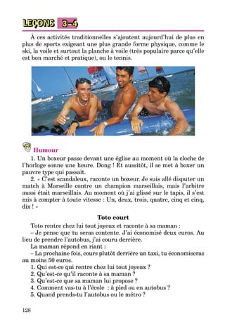 128
LEÇONS 3–4
À ces activités traditionnelles s’ajoutent aujourd’hui de plus en
plus de sports exigeant une plus grande forme physique, comme le
ski, la voile et surtout la planche à voile (très populaire parce qu’elle
est bon marché et pratique), ou le tennis.
Humour
1. Un boxeur passe devant une église au moment où la cloche de
l’horloge sonne une heure. Dong ! Et aussitôt, il se met à boxer un
pauvre type qui passait.
2. « C’est scandaleux, raconte un boxeur. Je suis allé disputer un
match à Marseille contre un champion marseillais, mais l’arbitre
aussi était marseillais. Au moment où j’ai glissé sur le tapis, il s’est
mis à compter à toute vitesse : Un, deux, trois, quatre, cinq et cinq,
dix ! »
Toto court
Toto rentre chez lui tout joyeux et raconte à sa maman :
– Je pense que tu seras contente. J’ai économisé deux euros. Au
lieu de prendre l’autobus, j’ai couru derrière.
La maman répond en riant :
– La prochaine fois, cours plutôt derrière un taxi, tu économiseras
au moins 50 euros.
1. Qui est-ce qui rentre chez lui tout joyeux ?
2. Qu’est-ce qu’il raconte à sa maman ?
3. Qu’est-ce que sa maman lui propose ?
4. Comment vas-tu à l’école  : à pied ou en autobus ?
5. Quand prends-tu l’autobus ou le métro ?
 