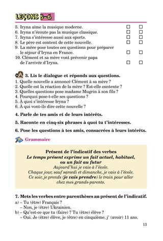 13
LEÇONS 5–6
5.	Iryna aime la musique moderne.	 	 	
6.	Iryna n’écoute pas la musique classique.	 	 	
7.	Iryna s’intéresse aussi aux sports.	 	 	
8.	Le père est content de cette nouvelle.	 	 	
9.	La mère pose toutes ces questions pour préparer
le séjour d’Iryna en France.	 	 	
10. Clément et sa mère vont prévenir papa
de l’arrivée d’Iryna.	 	 	
3. Lis le dialogue et réponds aux questions.
1. Quelle nouvelle a annoncé Clément à sa mère ?
2. Quelle est la réaction de la mère ? Est-elle contente ?
3. Quelles questions pose madame Mugrin à son fils ?
4. Pourquoi pose-t-elle ses questions ?
5. À quoi s’intéresse Iryna ?
6. À qui vont-ils dire cette nouvelle ?
4. Parle de tes amis et de leurs intérêts.
5. Raconte en cinq-six phrases à quoi tu t’intéresses.
6. Pose les questions à tes amis, consacrées à leurs intérêts.
Grammaire
Présent de l’indicatif des verbes
Le temps présent exprime un fait actuel, habituel,
ou un fait au futur
Aujourd’hui je vais à l’école.
Chaque jour, sauf samedi et dimanche, je vais à l’école.
Ce soir, je prends (je vais prendre) le train pour aller
chez mes grands-parents.
7. Mets les verbes entre parenthèses au présent de l’indicatif.
a)	– Tu (être) Français ?
	 – Non, je (être) Ukrainien.
b)	– Qu’est-ce que tu (faire) ? Tu (être) élève ?
	 – Oui. Je (être) élève, je (être) en cinquième, j’ (avoir) 11 ans.
 